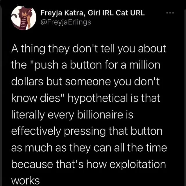 A thing they don't tell you about the "push a button for a million dollars but someone you don't know dies" hypothetical is that literally every billionaire is effectively pressing that button as much as they can all the time because that's how exploitation works 