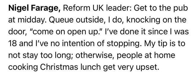 Text: Nigel Farage, Reform UK leader: Get to the pub at midday. Queue outside, I do, knocking on the door, "come on open up." I've done it since I was 18 and I've no intention of stopping. My tip is to not stay too long; otherwise, people at home cooking Christmas lunch get very upset.