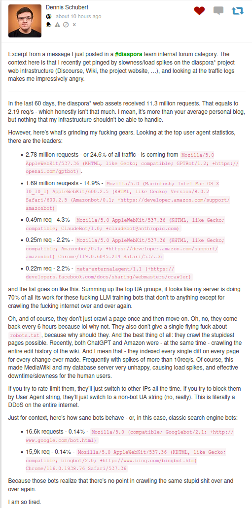 ... Summing up the top UA groups, it looks like my server is doing 70% of all its work for these fucking LLM training bots that don’t to anything except for crawling the fucking internet over and over again.

Oh, and of course, they don’t just crawl a page once and then move on. Oh, no, they come back every 6 hours because lol why not. They also don’t give a single flying fuck about robots.txt, because why should they. And the best thing of all: they crawl the stupidest pages possible. Recently, both ChatGPT and Amazon were - at the same time - crawling the entire edit history of the wiki. And I mean that - they indexed every single diff on every page for every change ever made. Frequently with spikes of more than 10req/s. Of course, this made MediaWiki and my database server very unhappy, causing load spikes, and effective downtime/slowness for the human users.

If you try to rate-limit them, they’ll just switch to other IPs all the time. If you try to block them by User Agent string, they’ll just switch to a non-bot UA string (no, really). This is literally a DDoS on the entire internet.