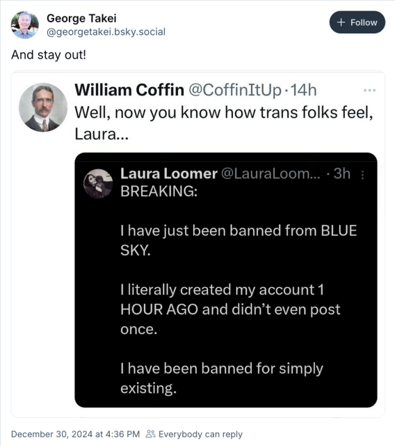 George Takei telling Laura Loomer to stay out of Bluesky after she got banned, supposedly after signing up. She says it was "for simply existing," so she's being remiinded by William Coffin that trans people are treated that way, now she can identify.