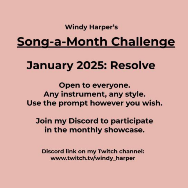 Windy Harper’s Song-a-Month Challenge. January 2025 prompt is Resolve. Open to everyone. Any instrument, and style. Use the prompt however you wish. Join my Discord to participate in the monthly showcase. Discord link is on my Twitch channel: www.twitch.tv/windy_harper