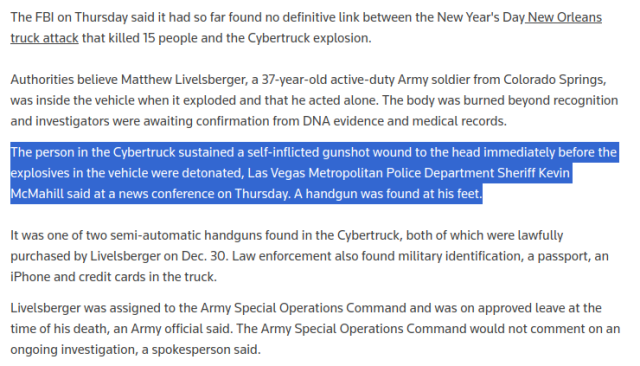 "The person in the Cybertruck sustained a self-inflicted gunshot wound to the head immediately before the explosives in the vehicle were detonated, Las Vegas Metropolitan Police Department Sheriff Kevin McMahill said at a news conference on Thursday. A handgun was found at his feet."

https://www.reuters.com/world/us/fbi-looks-any-link-between-tesla-explosion-new-orleans-attack-2025-01-02/