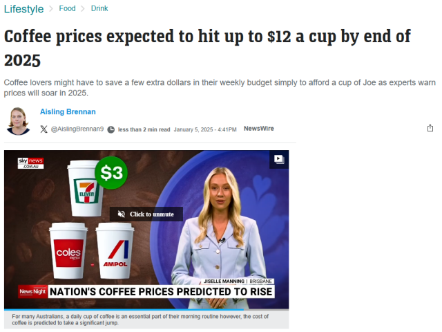 
Lifestyle Food > Drink
Coffee prices expected to hit up to $12 a cup by end of 2025
Coffee lovers might have to save a few extra dollars in their weekly budget simply to afford a cup of Joe as experts warn prices will soar in 2025.
Aisling Brennan
X @AislingBrennan9 less than 2 min read January 5, 2025 - 4:41PM
NewsWire
sky news .COM.AU
coles
expres
ELEVEN
$3
/
AMPOL
Click to unmute
JISELLE MANNING | BRISBANE
News Night NATION'S COFFEE PRICES PREDICTED TO RISE
For many Australians, a daily cup of coffee is an essential part of their morning routine however, the cost of coffee is predicted to take a significant jump.