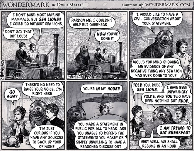 A very old cartoon. A man and woman are in an old car and the woman says, "I don't mind most marine mammals. But sea lions? I could do without sea lion." 
The man says, "Don't say that out loud!" 

Suddenly, a sea lion shows up and says, "pardon me, I couldn't help but overhear. 

The next 4 frames show the sea lion in their home, in their bedroom, at their dinner table, non-stop asking for evidence as to what is the problem with sea lions, and just saying things like, no need to raise your voice. I'm having a civil conversation. Apparently, this harassment never stops