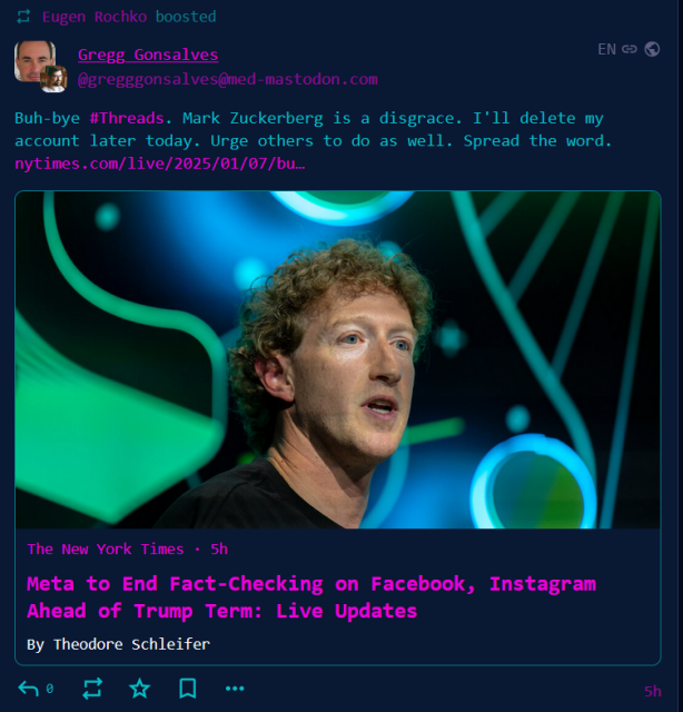 gargron in my timeline boosting a post that says:

Buh-bye #Threads. Mark Zuckerberg is a disgrace. I'll delete my account later today. Urge others to do as well. Spread the word. https://www.nytimes.com/live/2025/01/07/business/meta-fact-checking