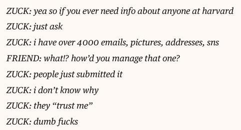 

    ZUCK: yea so if you ever need info about anyone at harvard

    ZUCK: just ask

    ZUCK: i have over 4000 emails, pictures, addresses, sns

    FRIEND: what!? how’d you manage that one?

    ZUCK: people just submitted it

    ZUCK: i don’t know why

    ZUCK: they “trust me”

    ZUCK: dumb fucks
