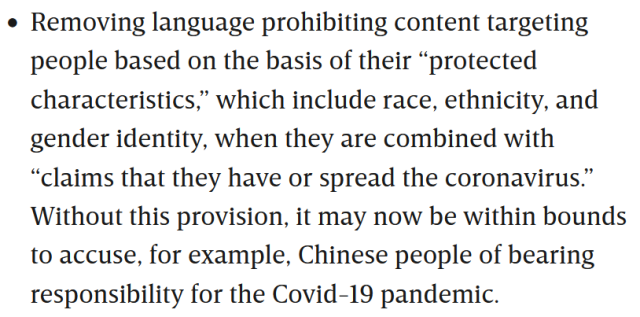 Removing language prohibiting content targeting people based on the basis of their “protected characteristics,” which include race, ethnicity, and gender identity, when they are combined with “claims that they have or spread the coronavirus.” Without this provision, it may now be within bounds to accuse, for example, Chinese people of bearing responsibility for the Covid-19 pandemic.