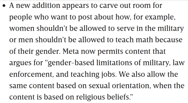 A new addition appears to carve out room for people who want to post about how, for example, women shouldn’t be allowed to serve in the military or men shouldn’t be allowed to teach math because of their gender. Meta now permits content that argues for "gender-based limitations of military, law enforcement, and teaching jobs. We also allow the same content based on sexual orientation, when the content is based on religious beliefs.”