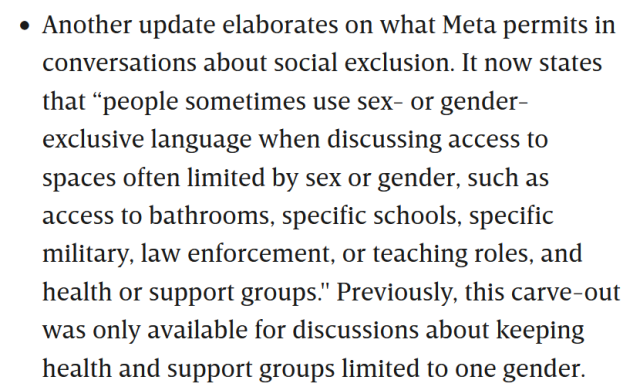 Another update elaborates on what Meta permits in conversations about social exclusion. It now states that “people sometimes use sex- or gender-exclusive language when discussing access to spaces often limited by sex or gender, such as access to bathrooms, specific schools, specific military, law enforcement, or teaching roles, and health or support groups." Previously, this carve-out was only available for discussions about keeping health and support groups limited to one gender.