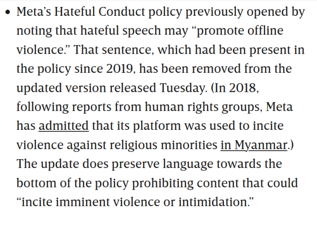 Meta’s Hateful Conduct policy previously opened by noting that hateful speech may “promote offline violence.” That sentence, which had been present in the policy since 2019, has been removed from the updated version released Tuesday. (In 2018, following reports from human rights groups, Meta has admitted that its platform was used to incite violence against religious minorities in Myanmar.) The update does preserve language towards the bottom of the policy prohibiting content that could “incite imminent violence or intimidation.”