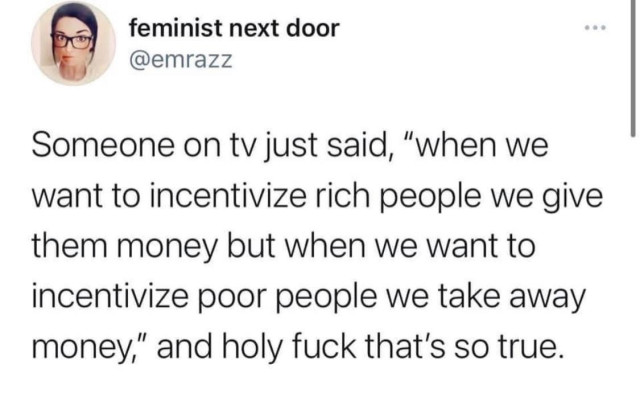 feminist next door @emrazz

Someone on tv just said, “when we want to incentivize rich people we give them money but when we want to incentivize poor people we take away money,” and holy fuck that's so true. 