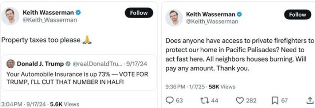 Q Two side by side X posts by Keith Wasserman 
@Keith Wasserman 

The first is a quote post over an X post by Donald Trump:

@Keith Wasserman 
Property taxes too please (pray emoji) 

Donald J. Trump @realDonaldTrump 9/17/24

Your Automobile Insurance is up 73% — VOTE FOR TRUMP, 'LL CUT THAT NUMBER IN HALF! 

3:04PM - 9/17/24 - 5.6K Views


The 2nd post on the right reads:
Keith Wasserman 
@Keith Wasserman 

Does anyone have access to private firefighters to protect our home in Pacific Palisades? Need to act fast here. All neighbors houses are burning. Will pay any amount. Thank you. 

9:36 PM - 1/7/25 - 58K Views 