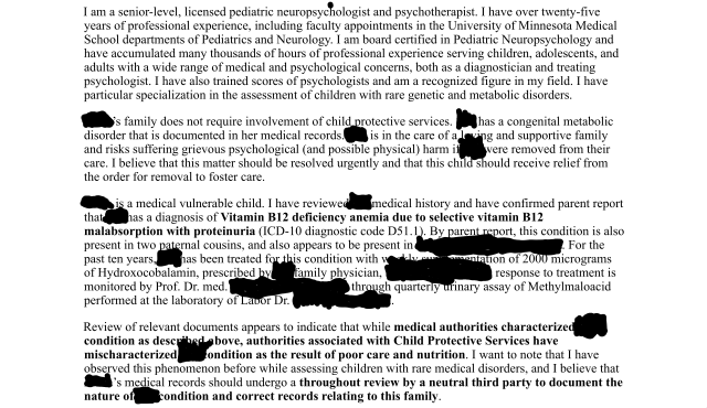 I am a senior-level, licensed pediatric neuropsychologist and psychothisapist. I have over twenty-five
years of professional experience, including faculty appointments in the University of Minnesota Medical
School departments of Pediatrics and Neurology. I am board certified in Pediatric Neuropsychology and
have accumulated many thousands of hours of professional experience serving children, adolescents, and
adults with a wide range of medical and psychological concerns, both as a diagnostician and treating
psychologist. I have also trained scores of psychologists and am a recognized figure in my field. I have
particular specialization in the assessment of children with rare genetic and metabolic disorders.
The child’s family does not require involvement of child protective services. He has a congenital metabolic
disorder that is documented in his medical records. He is in the care of a loving and supportive family
and risks suffering grievous psychological (and possible physical) harm if he were removed from their
care. I believe that this matter should be resolved urgently and that this child should receive relief from
the order for removal to foster care.
The child is a medical vulnerable child. I have reviewed his medical history and have confirmed parent report
that he has a diagnosis of Vitamin B12 deficiency anemia due to selective vitamin B12
malabsorption with proteinuria (ICD-10 diagnostic code D51.1).