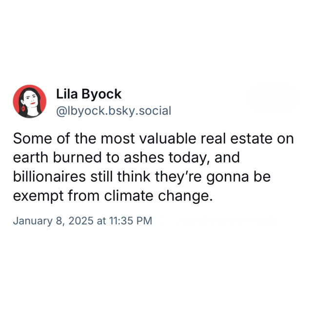 Screenshot of a post by Lila Byock
@lbyock.bsky.social: 

Some of the most valuable real estate on earth burned to ashes today, and billionaires still think they're gonna be exempt from climate change. 

January 8, 2025 at 11:35 PM