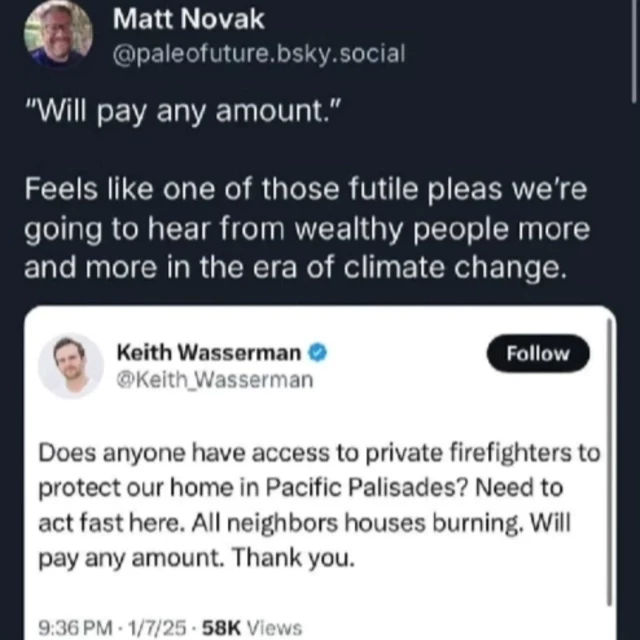 @paleofuture.bsky.social:

"Will pay any amount."

Feels like one of those futile pleas we're going to hear from wealthy people more and more in the era of climate change.

@Keith_Wasserman:

Does anyone have access to private firefighters to protect our home in Pacific Palisades? Need to act fast here. All neighbors houses burning. Will pay any amount. Thank you.