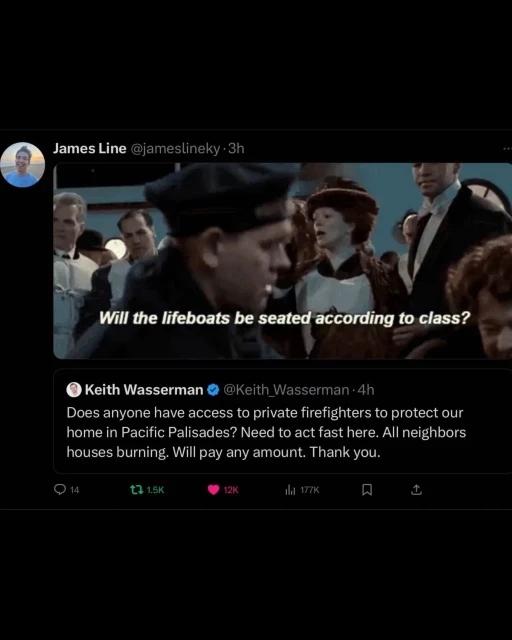 @Keith_Wasserman:

Does anyone have access to private firefighters to protect our home in Pacific Palisades? Need to act fast here. All neighbors houses burning. Will pay any amount. Thank you.

screenshot from 'Titanic' with this subtitle:

Will the lifeboats be seated according to class?