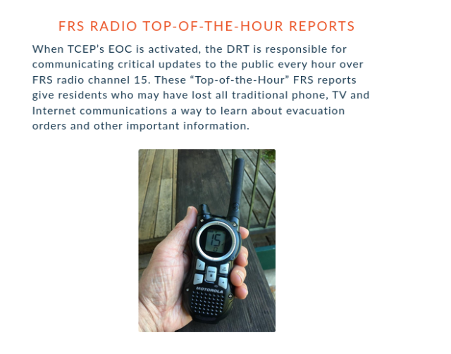 FRS RADIO TOP-OF-THE-HOUR REPORTS

When TCEP’s EOC is activated, the DRT is responsible for communicating critical updates to the public every hour over FRS radio channel 15. These “Top-of-the-Hour” FRS reports give residents who may have lost all traditional phone, TV and Internet communications a way to learn about evacuation orders and other important information. 