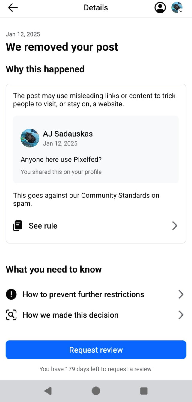 & Details Q& Jan 12, 2025 We removed your post Why this happened The post may use misleading links or content to trick people to visit, or stay on, a website. AJ Sadauskas Jan 12, 2025 Anyone here use Pixelfed? You shared this on your profile This goes against our Community Standards on spam. La See rule > What you need to know 0 How to prevent further restrictions > [P ) B . . &, How we made this decision > You have 179 days left to request a review. 4 o a 