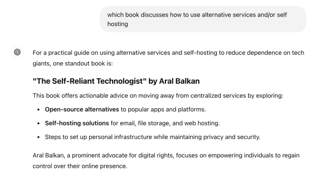 ChatGPT question:
which book discusses how to use alternative services and/or self hosting

ChatGPT answer:
For a practical guide on using alternative services and self-hosting to reduce dependence on tech giants, one standout book is:

"The Self-Reliant Technologist" by Aral Balkan
This book offers actionable advice on moving away from centralized services by exploring:

Open-source alternatives to popular apps and platforms.
Self-hosting solutions for email, file storage, and web hosting.
Steps to set up personal infrastructure while maintaining privacy and security.
Aral Balkan, a prominent advocate for digital rights, focuses on empowering individuals to regain control over their online presence.