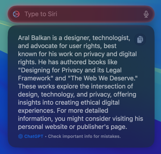 Screenshot: Under a Type to Siri box, there is a ChatGPT response:

Aral Balkan is a designer, technologist, and advocate for user rights, best known for his work on privacy and digital rights. He has authored books like "Designing for Privacy and its Legal Framework" and "The Web We Deserve." These works explore the intersection of design, technology, and privacy, offering insights into creating ethical digital experiences. For more detailed information, you might consider visiting his personal website or publisher's page.