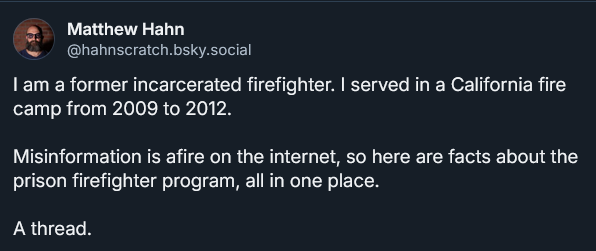 Screenshot of a Bluesky post by Matthew Hahn. Text reads:

I am a former incarcerated firefighter. I served in a California fire camp from 2009 to 2012.
Misinformation is afire on the internet, so here are facts about the prison firefighter program, all in one place.
A thread.