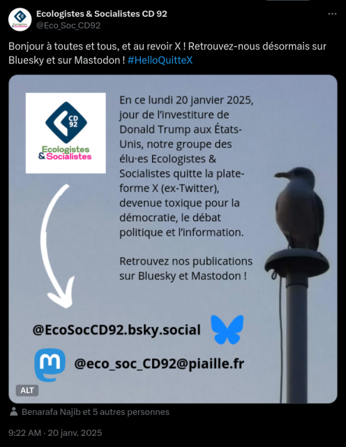 Capture d'écran de la publication du groupe Ecologistes & Socialistes sur le réseau X (ex-Twitter) : 

Sur un fond de ciel bleu, une mouette est posée au faîte d'un mat de navire et regarde vers l'horizon. 

Texte de l'image : "En ce lundi 20 janvier 2024, jour de l’investiture de Donald Trump aux États-Unis, notre groupe des élu·es Écologistes & Socialistes quitte la plate-forme X (ex-Twitter), devenue toxique pour la démocratie, le débat politique et l’information. Retrouvez désormais nos publications sur Bluesky et sur Mastodon !"

@EcoSocCD92.bsky.social sur Bluesky et @eco_soc_CD92@piaille.fr sur Mastodon.