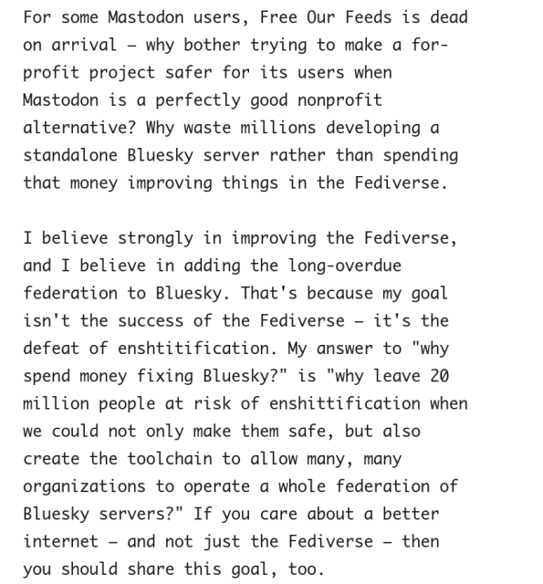 For some Mastodon users, Free Our Feeds is dead on arrival – why bother trying to make a for-profit project safer for its users when Mastodon is a perfectly good nonprofit alternative? Why waste millions developing a standalone Bluesky server rather than spending that money improving things in the Fediverse.

I believe strongly in improving the Fediverse, and I believe in adding the long-overdue federation to Bluesky. That's because my goal isn't the success of the Fediverse – it's the defeat of enshtitification. My answer to "why spend money fixing Bluesky?" is "why leave 20 million people at risk of enshittification when we could not only make them safe, but also create the toolchain to allow many, many organizations to operate a whole federation of Bluesky servers?" If you care about a better internet – and not just the Fediverse – then you should share this goal, too.