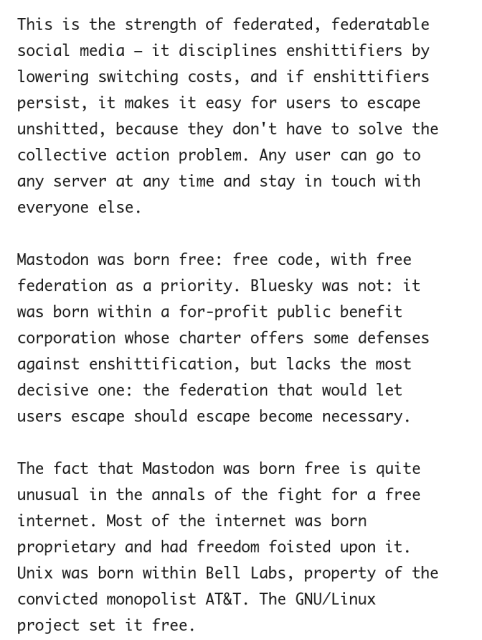 This is the strength of federated, federatable social media – it disciplines enshittifiers by lowering switching costs, and if enshittifiers persist, it makes it easy for users to escape unshitted, because they don't have to solve the collective action problem. Any user can go to any server at any time and stay in touch with everyone else.

Mastodon was born free: free code, with free federation as a priority. Bluesky was not: it was born within a for-profit public benefit corporation whose charter offers some defenses against enshittification, but lacks the most decisive one: the federation that would let users escape should escape become necessary.

The fact that Mastodon was born free is quite unusual in the annals of the fight for a free internet. Most of the internet was born proprietary and had freedom foisted upon it. Unix was born within Bell Labs, property of the convicted monopolist AT&T. The GNU/Linux project set it free.