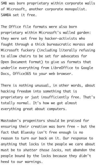 SMB was born proprietary within corporate walls of Microsoft, another corporate monopolist. SAMBA set it free.

The Office file formats were also born proprietary within Microsoft's walled garden: they were set free by hacker-activists who fought through a thick bureaucratic morass and Microsoft fuckery (including literally refusing to allow chairs to be set for advocates for Open Document Format) to give us formats that underlie everything from LibreOffice to Google Docs, Office365 to your web browser.

There is nothing unusual, in other words, about hacking freedom into something that is proprietary or just insufficiently free. That's totally normal. It's how we got almost everything great about computers.

Mastodon's progenitors should be praised for ensuring their creation was born free – but the fact that Bluesky isn't free enough is no reason to turn our back on it. Our response to anything that locks in the people we care about must be to shatter those locks, not abandon the people bound by the locks because they didn't heed to our warnings.