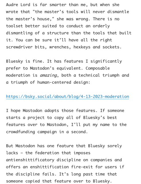 Audre Lord is far smarter than me, but when she wrote that "the master's tools will never dismantle the master's house," she was wrong. There is no toolset better suited to conduct an orderly dismantling of a structure than the tools that built it. You can be sure it'll have all the right screwdriver bits, wrenches, hexkeys and sockets.

Bluesky is fine. It has features I significantly prefer to Mastodon's equivalent. Composable moderation is amazing, both a technical triumph and a triumph of human-centered design:

https://bsky.social/about/blog/4-13-2023-moderation

I hope Mastodon adopts those features. If someone starts a project to copy all of Bluesky's best features over to Mastodon, I'll put my name to the crowdfunding campaign in a second.

But Mastodon has one feature that Bluesky sorely lacks – the federation that imposes antienshittificatory discipline on companies and offers an enshittification fire-exit for users if the discipline fails. It's long past time that someone copied that feature over to Bluesky.