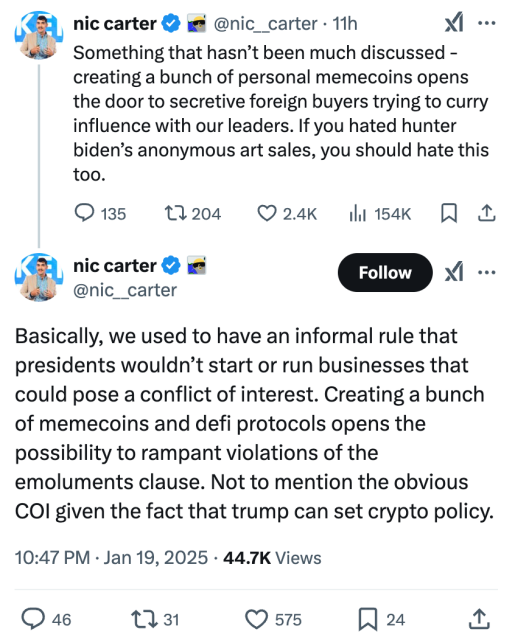 nic carter

@nic__carter
·
11h
Something that hasn’t been much discussed - creating a bunch of personal memecoins opens the door to secretive foreign buyers trying to curry influence with our leaders. If you hated hunter biden’s anonymous art sales, you should hate this too.
nic carter

@nic__carter
Basically, we used to have an informal rule that presidents wouldn’t start or run businesses that could pose a conflict of interest. Creating a bunch of memecoins and defi protocols opens the possibility to rampant violations of the emoluments clause. Not to mention the obvious COI given the fact that trump can set crypto policy.