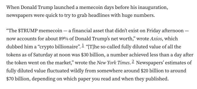 When Donald Trump launched a memecoin days before his inauguration, newspapers were quick to try to grab headlines with huge numbers.

“The $TRUMP memecoin — a financial asset that didn’t exist on Friday afternoon — now accounts for about 89% of Donald Trump’s net worth,” wrote Axios, which dubbed him a “crypto billionaire”.1 “[T]he so-called fully diluted value of all the tokens as of Saturday at noon was $30 billion, a number achieved less than a day after the token went on the market,” wrote the New York Times.2 Newspapers’ estimates of fully diluted value fluctuated wildly from somewhere around $20 billion to around $70 billion, depending on which paper you read and when they published.