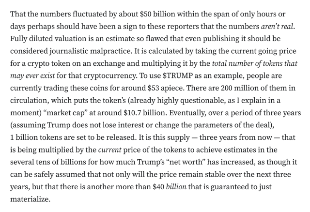 That the numbers fluctuated by about $50 billion within the span of only hours or days perhaps should have been a sign to these reporters that the numbers aren’t real. Fully diluted valuation is an estimate so flawed that even publishing it should be considered journalistic malpractice. It is calculated by taking the current going price for a crypto token on an exchange and multiplying it by the total number of tokens that may ever exist for that cryptocurrency. To use $TRUMP as an example, people are currently trading these coins for around $53 apiece. There are 200 million of them in circulation, which puts the token’s (already highly questionable, as I explain in a moment) “market cap” at around $10.7 billion. Eventually, over a period of three years (assuming Trump does not lose interest or change the parameters of the deal), 1 billion tokens are set to be released. It is this supply — three years from now — that is being multiplied by the current price of the tokens to achieve estimates in the several tens of billions for how much Trump’s “net worth” has increased, as though it can be safely assumed that not only will the price remain stable over the next three years, but that there is another more than $40 billion that is guaranteed to just materialize.