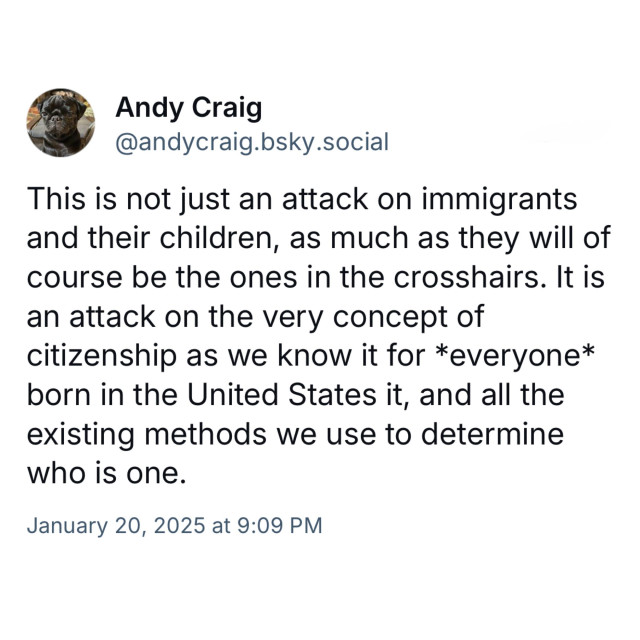 Screenshot of a post by Andy Craig
@andycraig.bsky.social: 

This is not just an attack on immigrants and their children, as much as they will of course be the ones in the crosshairs. It is an attack on the very concept of citizenship as we know it for *everyone* born in the United States it, and all the existing methods we use to determine who is one. 

January 20, 2025 at 9:09 PM