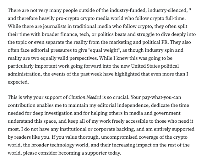 There are not very many people outside of the industry-funded, industry-silenced,a and therefore heavily pro-crypto crypto media world who follow crypto full-time. While there are journalists in traditional media who follow crypto, they often split their time with broader finance, tech, or politics beats and struggle to dive deeply into the topic or even separate the reality from the marketing and political PR. They also often face editorial pressures to give “equal weight”, as though industry spin and reality are two equally valid perspectives. While I knew this was going to be particularly important work going forward into the new United States political administration, the events of the past week have highlighted that even more than I expected.

This is why your support of Citation Needed is so crucial. Your pay-what-you-can contribution enables me to maintain my editorial independence, dedicate the time needed for deep investigation and for helping others in media and government understand this space, and keep all of my work freely accessible to those who need it most. I do not have any institutional or corporate backing, and am entirely supported by readers like you. If you value thorough, uncompromised coverage of the crypto world, the broader technology world, and their increasing impact on the rest of the world, please consider becoming a supporter today.