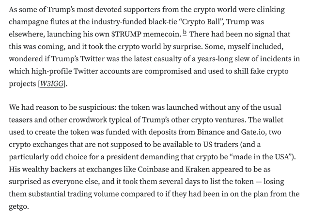 As some of Trump’s most devoted supporters from the crypto world were clinking champagne flutes at the industry-funded black-tie “Crypto Ball”, Trump was elsewhere, launching his own $TRUMP memecoin.b There had been no signal that this was coming, and it took the crypto world by surprise. Some, myself included, wondered if Trump’s Twitter was the latest casualty of a years-long slew of incidents in which high-profile Twitter accounts are compromised and used to shill fake crypto projects [W3IGG].

We had reason to be suspicious: the token was launched without any of the usual teasers and other crowdwork typical of Trump’s other crypto ventures. The wallet used to create the token was funded with deposits from Binance and Gate.io, two crypto exchanges that are not supposed to be available to US traders (and a particularly odd choice for a president demanding that crypto be “made in the USA”). His wealthy backers at exchanges like Coinbase and Kraken appeared to be as surprised as everyone else, and it took them several days to list the token — losing them substantial trading volume compared to if they had been in on the plan from the getgo.