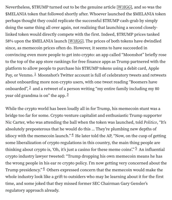 
Nevertheless, $TRUMP turned out to be the genuine article [W3IGG], and so was the $MELANIA token that followed shortly after. Whoever launched the $MELANIA token perhaps thought they could replicate the successful $TRUMP cash-grab by simply doing the same thing all over again, not realizing that launching a second closely-linked token would directly compete with the first. Indeed, $TRUMP prices tanked 58% upon the $MELANIA launch [W3IGG]. The prices of both tokens have dwindled since, as memecoin prices often do. However, it seems to have succeeded in convincing even more people to get into crypto: an app called “Moonshot” briefly rose to the top of the app store rankings for free finance apps as Trump partnered with the platform to allow people to purchase his $TRUMP tokens using a debit card, Apple Pay, or Venmo.1 Moonshot’s Twitter account is full of celebratory tweets and retweets about onboarding more non-crypto users, with one tweet reading “Boomers have onboarded”,2 and a retweet of a person writing “my entire family including my 80 year old grandma is on” the app.3

While the crypto world has been loudly all in for Trump, his memecoin stunt was a bridge too far for some. Crypto venture capitalist and enthusiastic Trump supporter Nic Carter, who was attending the ball when the token was launched, told Politico, “It’s absolutely preposterous that he would do this ... They’re plumbing new depths of idiocy with the memecoin launch.”4 