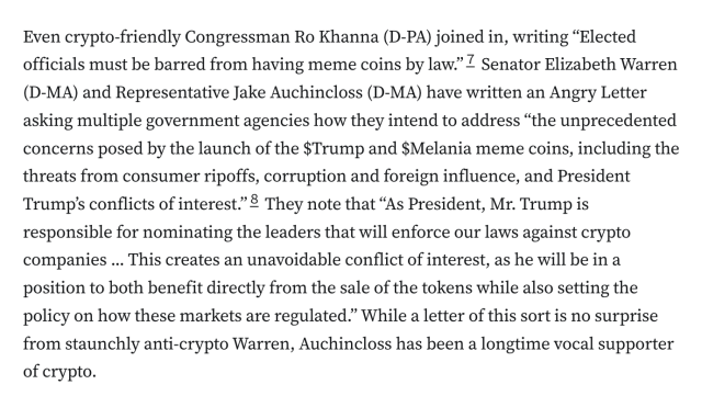 Even crypto-friendly Congressman Ro Khanna (D-PA) joined in, writing “Elected officials must be barred from having meme coins by law.”7 Senator Elizabeth Warren (D-MA) and Representative Jake Auchincloss (D-MA) have written an Angry Letter asking multiple government agencies how they intend to address “the unprecedented concerns posed by the launch of the $Trump and $Melania meme coins, including the threats from consumer ripoffs, corruption and foreign influence, and President Trump’s conflicts of interest.”8 They note that “As President, Mr. Trump is responsible for nominating the leaders that will enforce our laws against crypto companies ... This creates an unavoidable conflict of interest, as he will be in a position to both benefit directly from the sale of the tokens while also setting the policy on how these markets are regulated.” While a letter of this sort is no surprise from staunchly anti-crypto Warren, Auchincloss has been a longtime vocal supporter of crypto.