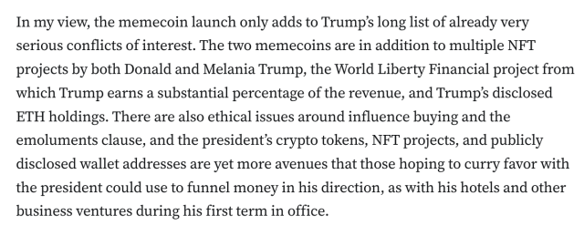 In my view, the memecoin launch only adds to Trump’s long list of already very serious conflicts of interest. The two memecoins are in addition to multiple NFT projects by both Donald and Melania Trump, the World Liberty Financial project from which Trump earns a substantial percentage of the revenue, and Trump’s disclosed ETH holdings. There are also ethical issues around influence buying and the emoluments clause, and the president’s crypto tokens, NFT projects, and publicly disclosed wallet addresses are yet more avenues that those hoping to curry favor with the president could use to funnel money in his direction, as with his hotels and other business ventures during his first term in office.