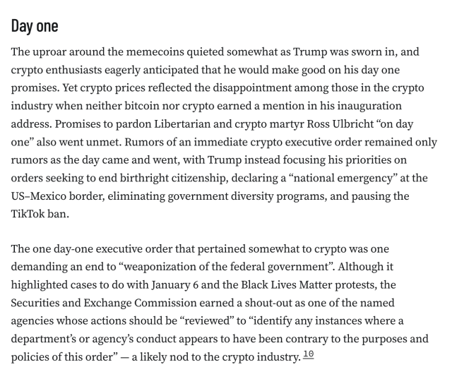 Day one
The uproar around the memecoins quieted somewhat as Trump was sworn in, and crypto enthusiasts eagerly anticipated that he would make good on his day one promises. Yet crypto prices reflected the disappointment among those in the crypto industry when neither bitcoin nor crypto earned a mention in his inauguration address. Promises to pardon Libertarian and crypto martyr Ross Ulbricht “on day one” also went unmet. Rumors of an immediate crypto executive order remained only rumors as the day came and went, with Trump instead focusing his priorities on orders seeking to end birthright citizenship, declaring a “national emergency” at the US–Mexico border, eliminating government diversity programs, and pausing the TikTok ban.

The one day-one executive order that pertained somewhat to crypto was one demanding an end to “weaponization of the federal government”. Although it highlighted cases to do with January 6 and the Black Lives Matter protests, the Securities and Exchange Commission earned a shout-out as one of the named agencies whose actions should be “reviewed” to “identify any instances where a department’s or agency’s conduct appears to have been contrary to the purposes and policies of this order” — a likely nod to the crypto industry.10