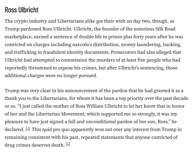 Ross Ulbricht
The crypto industry and Libertarians alike got their wish on day two, though, as Trump pardoned Ross Ulbricht. Ulbricht, the founder of the notorious Silk Road marketplace, earned a sentence of double life in prison plus forty years after he was convicted on charges including narcotics distribution, money laundering, hacking, and trafficking in fraudulent identity documents. Prosecutors had also alleged that Ulbricht had attempted to commission the murders of at least five people who had reportedly threatened to expose his crimes, but after Ulbricht’s sentencing, those additional charges were no longer pursued.

Trump was very clear in his announcement of the pardon that he had granted it as a thank you to the Libertarians, for whom it has been a top priority over the past decade or so. “I just called the mother of Ross William Ulbricht to let her know that in honor of her and the Libertarian Movement, which supported me so strongly, it was my pleasure to have just signed a full and unconditional pardon of her son, Ross,” he declared.11 This quid pro quo apparently won out over any interest from Trump in remaining consistent with his past, repeated statements that anyone convicted of drug crimes deserves death.12