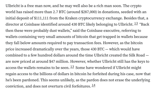 Ulbricht is a free man now, and he may well also be a rich man soon. The crypto world has raised more than 2.7 BTC (around $287,000) in donations, seeded with an initial deposit of $111,111 from the Kraken cryptocurrency exchange. Besides that, a director at Coinbase identified around 430 BTC likely belonging to Ulbricht.13 “Back then these were probably dust wallets,” said the Coinbase executive, referring to wallets containing very small amounts of bitcoin that get trapped in wallets because they fall below amounts required to pay transaction fees. However, as the bitcoin price increased dramatically over the years, those 430 BTC — which would have combined to a few hundred dollars around the time Ulbricht created the Silk Road — are now priced at around $47 million. However, whether Ulbricht still has the keys to access the wallets remains to be seen.13 Some have wondered if Ulbricht might regain access to the billions of dollars in bitcoin he forfeited during his case, now that he’s been pardoned. This seems unlikely, as the pardon does not erase the underlying conviction, and does not overturn civil forfeitures.14