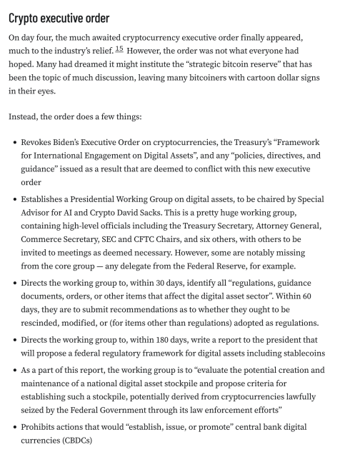 Crypto executive order
On day four, the much awaited cryptocurrency executive order finally appeared, much to the industry’s relief.15 However, the order was not what everyone had hoped. Many had dreamed it might institute the “strategic bitcoin reserve” that has been the topic of much discussion, leaving many bitcoiners with cartoon dollar signs in their eyes.

Instead, the order does a few things:

Revokes Biden’s Executive Order on cryptocurrencies, the Treasury’s “Framework for International Engagement on Digital Assets”, and any “policies, directives, and guidance” issued as a result that are deemed to conflict with this new executive order
Establishes a Presidential Working Group on digital assets, to be chaired by Special Advisor for AI and Crypto David Sacks. This is a pretty huge working group, containing high-level officials including the Treasury Secretary, Attorney General, Commerce Secretary, SEC and CFTC Chairs, and six others, with others to be invited to meetings as deemed necessary. However, some are notably missing from the core group — any delegate from the Federal Reserve, for example.
Directs the working group to, within 30 days, identify all “regulations, guidance documents, orders, or other items that affect the digital asset sector”. Within 60 days, they are to submit recommendations as to whether they ought to be rescinded, modified, or (for items other than regulations) adopted as regulations.