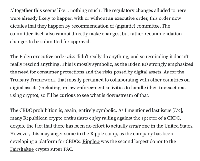 Altogether this seems like... nothing much. The regulatory changes alluded to here were already likely to happen with or without an executive order, this order now dictates that they happen by recommendation of (gigantic) committee. The committee itself also cannot directly make changes, but rather recommendation changes to be submitted for approval.

The Biden executive order also didn’t really do anything, and so rescinding it doesn’t really rescind anything. This is mostly symbolic, as the Biden EO strongly emphasized the need for consumer protections and the risks posed by digital assets. As for the Treasury Framework, that mostly pertained to collaborating with other countries on digital assets (including on law enforcement activities to handle illicit transactions using crypto), so I’ll be curious to see what is downstream of that.

The CBDC prohibition is, again, entirely symbolic. As I mentioned last issue [I74], many Republican crypto enthusiasts enjoy railing against the specter of a CBDC, despite the fact that there has been no effort to actually create one in the United States. However, this may anger some in the Ripple camp, as the company has been developing a platform for CBDCs. Ripple was the second largest donor to the Fairshake crypto super PAC.