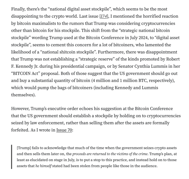 Finally, there’s the “national digital asset stockpile”, which seems to be the most disappointing to the crypto world. Last issue [I74], I mentioned the horrified reaction by bitcoin maximalists to the rumors that Trump was considering cryptocurrencies other than bitcoin for his stockpile. This shift from the “strategic national bitcoin stockpile” wording Trump used at the Bitcoin Conference in July 2024, to “digital asset stockpile”, seems to cement this concern for a lot of bitcoiners, who lamented the likelihood of a “national shitcoin stockpile”. Furthermore, there was disappointment that Trump was not establishing a “strategic reserve” of the kinds promoted by Robert F. Kennedy Jr. during his presidential campaign, or by Senator Cynthia Lummis in her “BITCOIN Act” proposal. Both of those suggest that the US government should go out and buy a substantial quantity of bitcoin (4 million and 1 million BTC, respectively), which would pump the bags of bitcoiners (including Kennedy and Lummis themselves).

However, Trump’s executive order echoes his suggestion at the Bitcoin Conference that the US government should establish a stockpile by holding on to cryptocurrencies seized by law enforcement, rather than selling them after the assets are formally forfeited. As I wrote in Issue 70:

[Trump] fails to acknowledge that much of the time when the government seizes crypto assets and then sells them later on, the proceeds are returned to the victims of the crime.