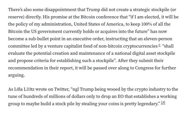 There’s also some disappointment that Trump did not create a strategic stockpile (or reserve) directly. His promise at the Bitcoin conference that “if I am elected, it will be the policy of my administration, United States of America, to keep 100% of all the Bitcoin the US government currently holds or acquires into the future” has now become a sub-bullet point in an executive order, instructing that an eleven-person committee led by a venture capitalist fond of non-bitcoin cryptocurrenciesc “shall evaluate the potential creation and maintenance of a national digital asset stockpile and propose criteria for establishing such a stockpile”. After they submit their recommendation in their report, it will be passed over along to Congress for further arguing.

As L0la L33tz wrote on Twitter, “ngl Trump being wooed by the crypto industry to the tune of hundreds of millions of dollars only to drop an EO that establishes a working group to maybe build a stock pile by stealing your coins is pretty legendary.”16