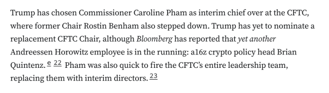 Trump has chosen Commissioner Caroline Pham as interim chief over at the CFTC, where former Chair Rostin Benham also stepped down. Trump has yet to nominate a replacement CFTC Chair, although Bloomberg has reported that yet another Andreessen Horowitz employee is in the running: a16z crypto policy head Brian Quintenz.e22 Pham was also quick to fire the CFTC’s entire leadership team, replacing them with interim directors.23