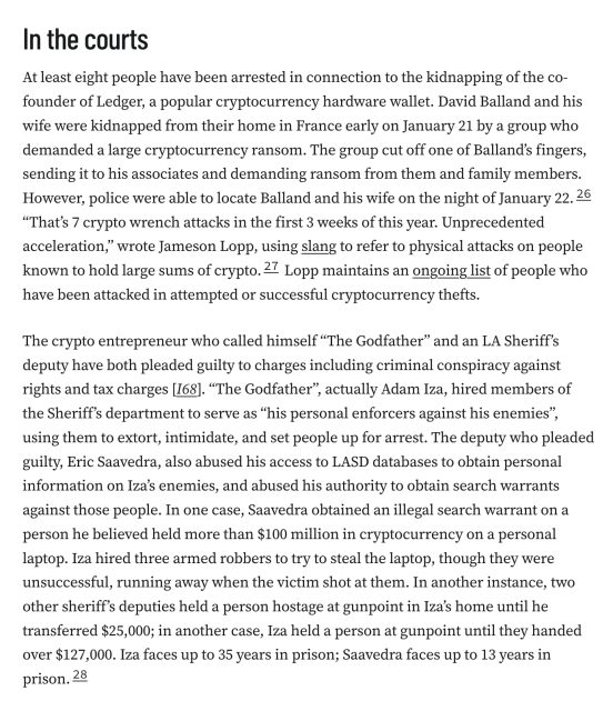 In the courts
At least eight people have been arrested in connection to the kidnapping of the co-founder of Ledger, a popular cryptocurrency hardware wallet. David Balland and his wife were kidnapped from their home in France early on January 21 by a group who demanded a large cryptocurrency ransom. The group cut off one of Balland’s fingers, sending it to his associates and demanding ransom from them and family members. However, police were able to locate Balland and his wife on the night of January 22.26 “That’s 7 crypto wrench attacks in the first 3 weeks of this year. Unprecedented acceleration,” wrote Jameson Lopp, using slang to refer to physical attacks on people known to hold large sums of crypto.27 Lopp maintains an ongoing list of people who have been attacked in attempted or successful cryptocurrency thefts.

The crypto entrepreneur who called himself “The Godfather” and an LA Sheriff’s deputy have both pleaded guilty to charges including criminal conspiracy against rights and tax charges [I68]. “The Godfather”, actually Adam Iza, hired members of the Sheriff’s department to serve as “his personal enforcers against his enemies”, using them to extort, intimidate, and set people up for arrest. The deputy who pleaded guilty, Eric Saavedra, also abused his access to LASD databases to obtain personal information on Iza’s enemies, and abused his authority to obtain search warrants against those people.