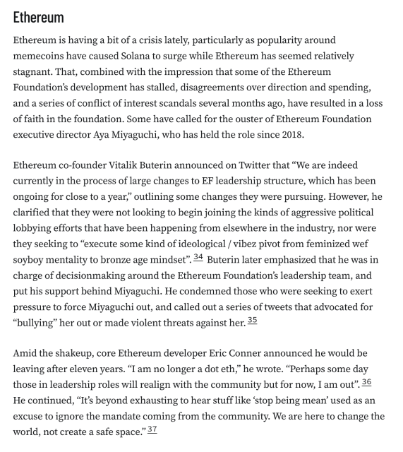 Ethereum
Ethereum is having a bit of a crisis lately, particularly as popularity around memecoins have caused Solana to surge while Ethereum has seemed relatively stagnant. That, combined with the impression that some of the Ethereum Foundation’s development has stalled, disagreements over direction and spending, and a series of conflict of interest scandals several months ago, have resulted in a loss of faith in the foundation. Some have called for the ouster of Ethereum Foundation executive director Aya Miyaguchi, who has held the role since 2018.

Ethereum co-founder Vitalik Buterin announced on Twitter that “We are indeed currently in the process of large changes to EF leadership structure, which has been ongoing for close to a year,” outlining some changes they were pursuing. However, he clarified that they were not looking to begin joining the kinds of aggressive political lobbying efforts that have been happening from elsewhere in the industry, nor were they seeking to “execute some kind of ideological / vibez pivot from feminized wef soyboy mentality to bronze age mindset”.34 Buterin later emphasized that he was in charge of decisionmaking around the Ethereum Foundation’s leadership team, and put his support behind Miyaguchi. He condemned those who were seeking to exert pressure to force Miyaguchi out, and called out a series of tweets that advocated for “bullying” her out or made violent threats against her.35

