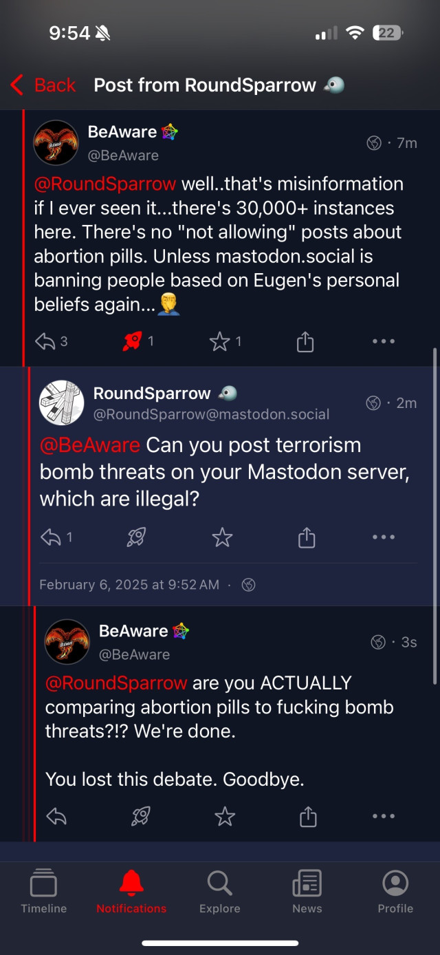 A heated exchange on Mastodon between users BeAware and RoundSparrow. BeAware refutes RoundSparrow’s claim that Mastodon doesn’t allow posts about abortion pills, emphasizing the platform’s decentralized nature with over 30,000 instances and suggesting any bans reflect personal biases from specific server admins like Eugen. RoundSparrow counters with a rhetorical question, comparing the legality of abortion pill posts to illegal bomb threats, implying content moderation parallels. BeAware responds strongly, criticizing the comparison and declaring the debate over. The exchange reflects tensions about free speech and moderation on federated platforms.